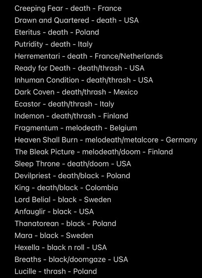 Creeping Fear - death - France
Drawn and Quartered - death - USA
Eteritus - death - Poland
Putridity - death - Italy
Herrementari - death - France/Netherlands
Ready for Death - death/thrash - USA
Inhuman Condition - death/thrash - USA
Dark Coven - death/thrash - Mexico
Ecastor - death/thrash - Italy
Indemon - death/thrash - Finland
Fragmentum - melodeath - Belgium
Heaven Shall Burn - melodeath/metalcore - Germany
The Bleak Picture - melodeath/doom - Finland
Sleep Throne - death/doom - USA
Devilpriest - death/black - Poland
King - death/black - Colombia
Lord Belial - black - Sweden
Anfauglir - black - USA
Thanatorean - black - Poland
Mara - black - Sweden
Hexella - black n roll - USA
Breaths - black/doomgaze - USA
Lucille - thrash - Poland