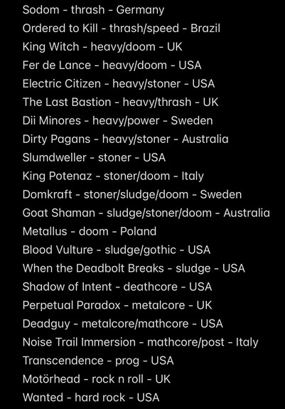 Sodom - thrash - Germany
Ordered to Kill - thrash/speed - Brazil
King Witch - heavy/doom - UK
Fer de Lance - heavy/doom - USA
Electric Citizen - heavy/stoner - USA
The Last Bastion - heavy/thrash - UK
Dii Minores - heavy/power - Sweden
Dirty Pagans - heavy/stoner - Australia
Slumdweller - stoner - USA
King Potenaz - stoner/doom - Italy
Domkraft - stoner/sludge/doom - Sweden
Goat Shaman - sludge/stoner/doom - Australia
Metallus - doom - Poland
Blood Vulture - sludge/gothic - USA
When the Deadbolt Breaks - sludge - USA
Shadow of Intent - deathcore - USA
Perpetual Paradox - metalcore - UK
Deadguy - metalcore/mathcore - USA
Noise Trail Immersion - mathcore/post - Italy
Transcendence - prog - USA
Motörhead - rock n roll - UK
Wanted - hard rock - USA