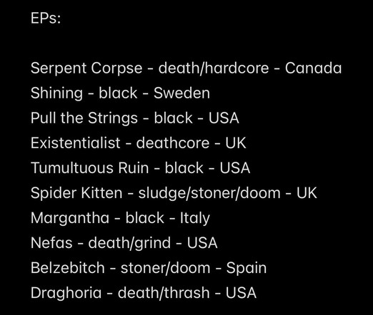 EPs:
Serpent Corpse - death/hardcore - Canada
Shining - black - Sweden
Pull the Strings - black - USA
Existentialist - deathcore - UK
Tumultuous Ruin - black - USA
Spider Kitten - sludge/stoner/doom - UK
Margantha - black - Italy
Nefas - death/grind - USA
Belzebitch - stoner/doom - Spain
Draghoria - death/thrash - USA