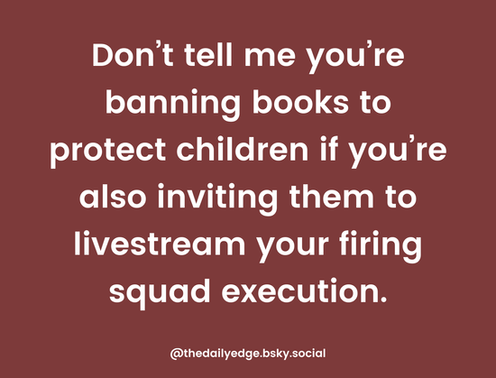 White text on a maroon background reads: Don't tell me you're banning books to protect children if you're also inviting them to a livestream your firing squad execution. Graphic is signed @thedailyedge.bsky.social.