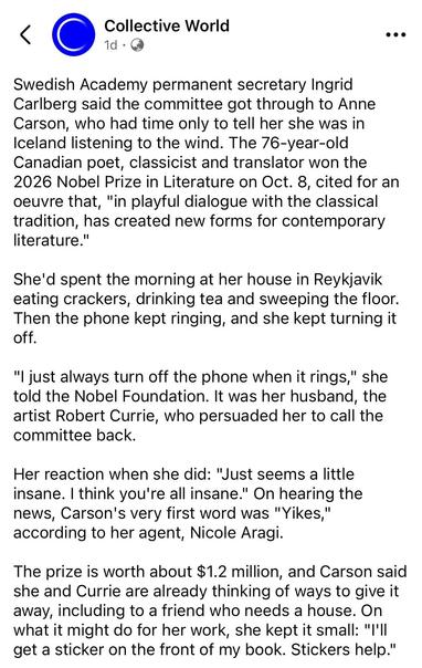 Swedish Academy permanent secretary Ingrid Carlberg said the committee got through to Anne Carson, who had time only to tell her she was in Iceland listening to the wind. The 76-year-old Canadian poet, classicist and translator won the
2026 Nobel Prize in Literature on Oct. 8, cited for an oeuvre that, "in playful dialogue with the classical tradition, has created new forms for contemporary literature."
She'd spent the morning at her house in Reykjavik eating crackers, drinking tea and sweeping the floor.
Then the phone kept ringing, and she kept turning it off.
"I just always turn off the phone when it rings," she told the Nobel Foundation. It was her husband, the artist Robert Currie, who persuaded her to call the committee back.
Her reaction when she did: "Just seems a little insane. I think you're all insane." On hearing the news, Carson's very first word was "Yikes," according to her agent, Nicole Aragi.
The prize is worth about $1.2 million, and Carson said she and Currie are already thinking of ways to give it away, including to a friend who needs a house. On what it might do for her work, she kept it small: "'II get a sticker on the front of my book. Stickers help."