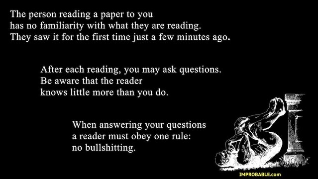 A slide that explains how the Improbable Dramatic Readings work: 
"The person reading a paper to you has no familiarity with what they are reading.
They saw it for the first time just a few minutes ago. After each reading, you may ask questions. Be aware that the reader knows little more than you do. When answering your questions a reader must obey one rule: no bullshitting."