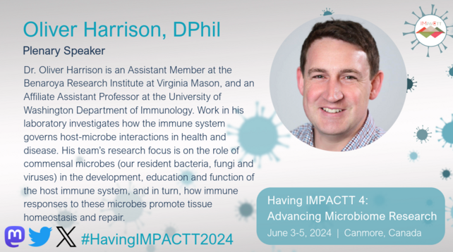Oliver Harrison, DPhil. Plenary Speaker. Dr. Oliver Harrison is an Assistant Member at the Benaroya Research Institute at Virginia Mason, and an Affiliate Assistant Professor at the University of Washington Department of Immunology. Work in his laboratory investigates how the immune system governs host-microbe interactions in health and disease. His team's research focus is on the role of commensal microbes (our resident bacteria, fungi and viruses) in the development, education and function of the host immune system, and in turn, how immune responses to these microbes promote tissue homeostasis and repair. See his talk at Having IMPACTT 4: Advancing Microbiome Research Symposium on June 3-5, 2024 in Canmore, Canada. https://www.impactt-microbiome.ca/having-impactt-2024-symposium/