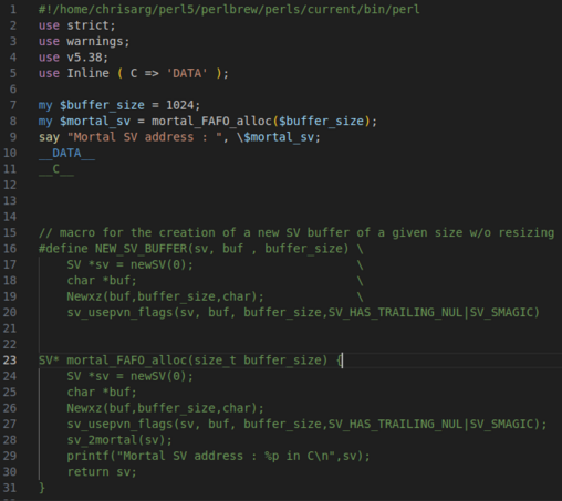 use strict;
use warnings;
use v5.38;
use Inline ( C => 'DATA' );

my $buffer_size = 1024;
my $mortal_sv = mortal_FAFO_alloc($buffer_size);
say "Mortal SV address : ", \$mortal_sv;
__DATA__
__C__



// macro for the creation of a new SV buffer of a given size w/o resizing
#define NEW_SV_BUFFER(sv, buf , buffer_size) \
    SV *sv = newSV(0);                       \
    char *buf;                               \
    Newxz(buf,buffer_size,char);             \
    sv_usepvn_flags(sv, buf, buffer_size,SV_HAS_TRAILING_NUL|SV_SMAGIC)


SV* mortal_FAFO_alloc(size_t buffer_size) {
    SV *sv = newSV(0);
    char *buf;
    Newxz(buf,buffer_size,char);
    sv_usepvn_flags(sv, buf, buffer_size,SV_HAS_TRAILING_NUL|SV_SMAGIC);
    sv_2mortal(sv);
    printf("Mortal SV address : %p in C\n",sv);
    return sv;
}