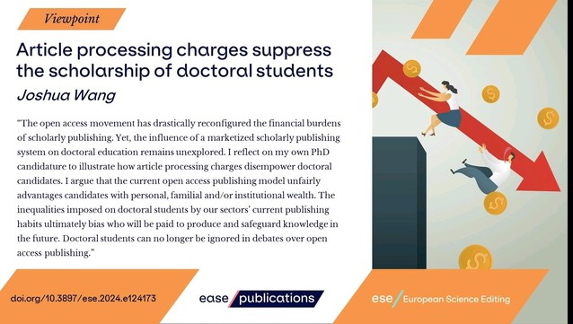 Viewpoint
Article processing charges suppress the scholarship of doctoral students
Joshua Wang

"The open access movement has drastically reconfigured the financial burdens of scholarly publishing. Yet, the influence of a marketized scholarly publishing system on doctoral education remains unexplored. I reflect on my own PhD candidature to illustrate how article processing charges disempower doctoral candidates. I argue that the current open access publishing model unfairly advantages candidates with personal, familial and/or institutional wealth. The inequalities imposed on doctoral students by our sectors' current publishing habits ultimately bias who will be paid to produce and safeguard knowledge in the future. Doctoral students can no longer be ignored in debates over open access publishing."

doi.org/10.3897/ese.2024.e124173

ease publications

ese / European Science Editing