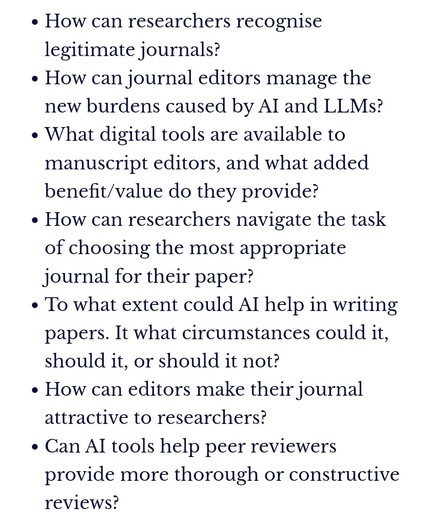 How can researchers recognise legitimate journals?

How can journal editors manage the new burdens caused by AI and LLMs?

What digital tools are available to manuscript editors, and what added benefit/value do they provide?

How can researchers navigate the task of choosing the most appropriate journal for their paper?

To what extent could AI help in writing papers. It what circumstances could it, should it, or should it not?

How can editors make their journal attractive to researchers?

Can AI tools help peer reviewers provide more thorough or constructive reviews?