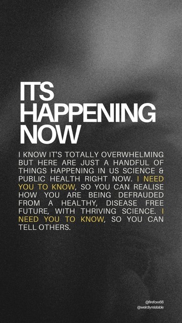 Image with text that reads:
It's happening now:
I know it's totally overwhelming but here are just a handful of things happening in US Science & public health RIGHT NOW. I need you to know, so you can realise how you are being defrauded from a healthy, disease free future, with thriving science. I need you to know, so you can tell others.
