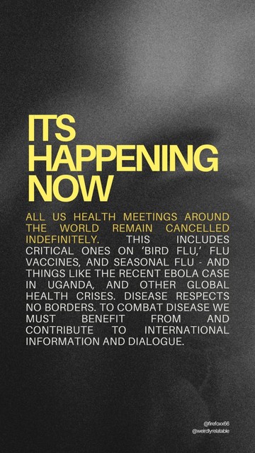 Image with text that reads:
It's happening now:
- All US health meetings around the world remain cancelled indefinitely. This includes critical ones on ‘bird flu,’ flu vaccines, and seasonal flu - and things like the recent Ebola case in Uganda, and other global health crises. Disease respects no borders. To combat disease we must benefit from and contribute to international information and dialogue. (Source: Reuters)
