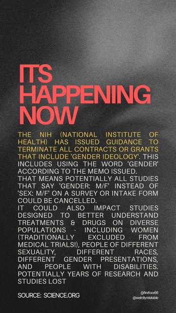 Image with text that reads:
It's happening now:
The NIH (National Institute of Health) has issued guidance to terminate all contracts or grants that include 'gender ideology'. This includes using the word 'gender' according to the memo issued. That means potentially all studies that say 'gender: M/F' instead of 'sex: M/F' on a survey or intake form could be cancelled. It could also impact studies specifically designed to better understand treatments and drugs on diverse populations - including women (traditionally excluded from medical trials!), people of different sexuality, different races, different gender presentations, and people with disabilities. Potentially years of research and studies lost. (Source: Science.org)