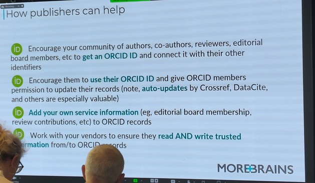 How publishers can help

Encourage your community of authors, co-authors, reviewers, editorial board members, etc to get an ORCID ID and connect it with their other identifiers

Encourage them to use their ORCID ID and give ORCID members permission to update their records (note, auto-updates by Crossref, DataCite, and others are especially valuable)

Add your own service information (eg, editorial board membership, review contributions, etc) to ORCID records

Work with your vendors to ensure they read AND write trusted information from/to ORCID records

MOREBRAINS