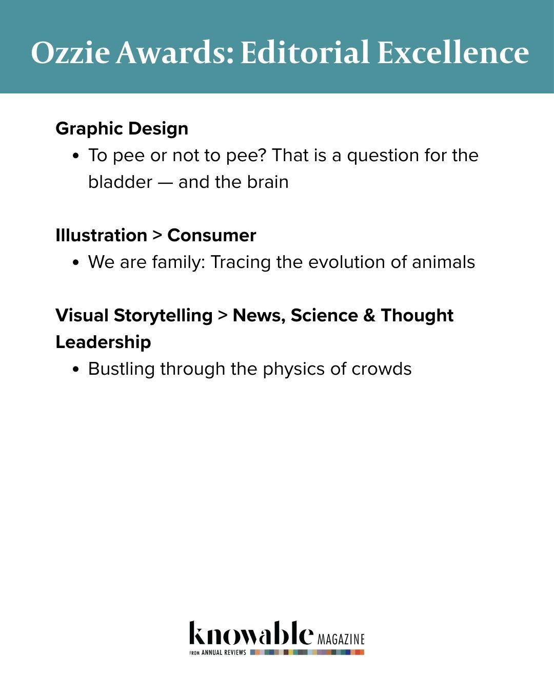 Graphic Design
To pee or not to pee? That is a question for the bladder — and the brain
 
Illustration > Consumer
We are family: Tracing the evolution of animals
 
Visual Storytelling > News, Science & Thought Leadership
Bustling through the physics of crowds
Ozzie Awards: Editorial Excellence